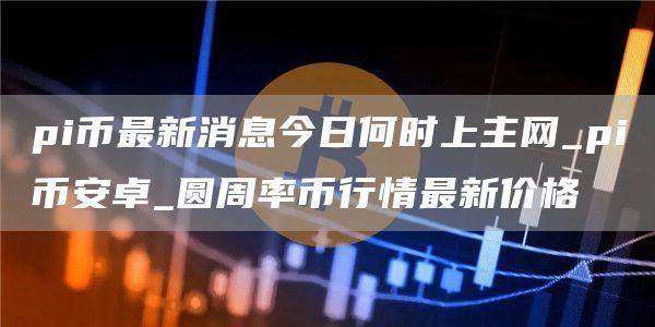 pi币最新消息今日何时上主网_pibinance卓_圆周率币行情最新价格